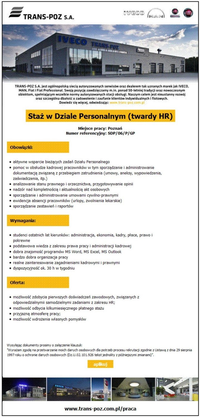 Staż w dziale HR

Obowiązki: 
-&nbsp;pomoc w obsłudze kadrowej pracowników w tym sporządzanie i administrowanie dokumentacją związaną z przebiegiem zatrudnienia (umowy, aneksy, wypowiedzenia, zaświadczenia, itp.),
-&nbsp;ewidencja absencji pracowników (urlopy, zwolnienia lekarskie),
-&nbsp;sporządzanie zestawień i raportów.

Wymagania:
-&nbsp;studenci ostatnich lat kierunków: administracja, ekonomia, kadry, płace, prawo i pokrewne,
-&nbsp;podstawowa wiedza z zakresu prawa pracy i administracji kadrowej, 
-realne zainteresowanie zagadnieniami kadrowymi i prawnymi.

Oferta: 
-&nbsp;możliwość odbycia kilkumiesięcznego płatnego stażu.

SZCZEGÓŁY OFERTY

Zobacz też: Zarobki specjalistów i menedżerów - Przeciętne wynagrodzenia według Antal 