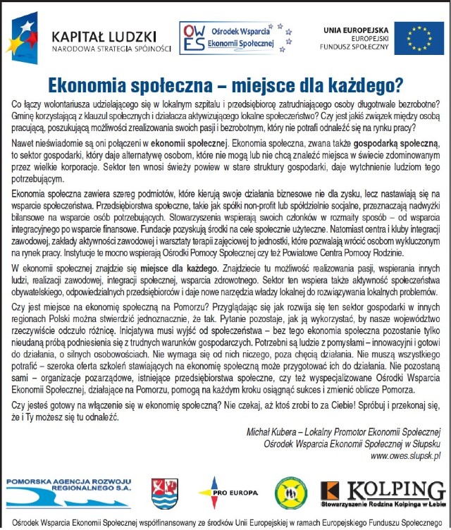 Budowanie i zarządzanie zespołem

24 kwietnia w Bytowie
25 kwietnia w Kościerzynie

Lider ekonomii społecznej

24 kwietnia w Słupsku
25 kwietnia w Lęborku
8 maja w Kościerzynie

Ekonomia społeczna perspektywą na biznes

8 maja w Słupsku
9 maja w Rzeczenicy

Zakładanie i prowadzenie spółdzielni socjalnej

7 maja w Czarnem

Zakładanie i prowadzenie stowarzyszenia/fundacji

24 kwietnia w Kościerzynie
25 kwietnia w  Czarnem

Formularze zgłoszeniowe na te i inne szkolenia oraz dokładniejsze informacje o szkoleniach znajdą Państwo na stronie www.owes.slupsk.pl
Ośrodek Wsparcia Ekonomii Społecznej
ul. Obrońców Wybrzeża 2
76-200 Słupsk
tel. 59 841 28 92 fax 59 842 37 91
info@owes.slupsk.pl

Serdecznie zapraszamy!
Zespół OWES