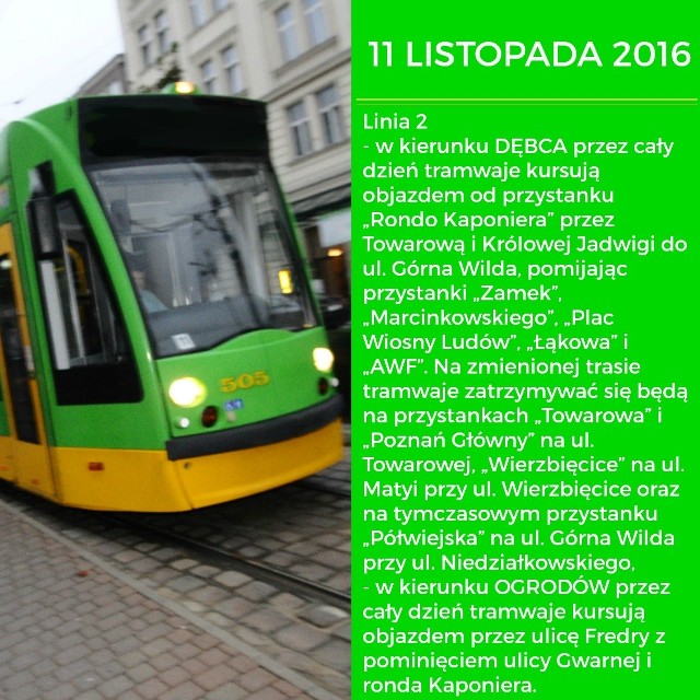 11 listopada pięć linii tramwajowych w Poznaniu zmieni swoje trasy. Przez cały dzień bimby nie pojadą ul. Święty Marcin na odcinku od al. Niepodległości do Gwarnej, natomiast od godz. 12.00 do 23.00 zamknięty zostanie również odcinek od Gwarnej do Alei Marcinkowskiego. Sprawdź, jak w tym dniu pojadą tramwaje linii nr 2, 5, 9, 13 i 16.