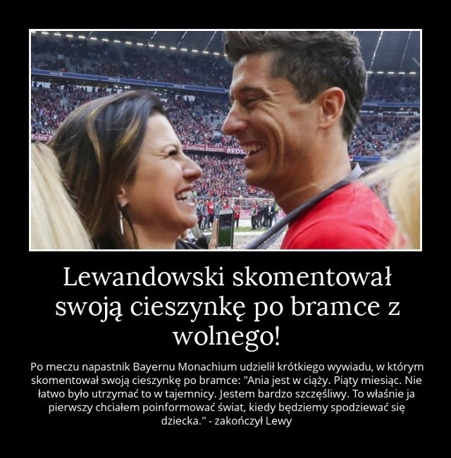 MEMY LEWANDOWSKI Najlepsze memy po tej wiadomości: "Ania jest w ciąży. Piąty miesiąc. Nie łatwo było utrzymać to w tajemnicy. Jestem bardzo szczęśliwy. To właśnie ja chciałem poinformować świat, kiedy będziemy spodziewać się dziecka" - powiedział Robert Lewandowski po meczu Bayern - Atletico, w którym zdobył piękną bramkę z rzutu wolnego i pokazał "cieszynkę", chowając piłkę pod koszulką. To musiało znaczyć tylko jedno. Lewandowski będzie ojcem!Robert Lewandowski specjalnie dla NC+