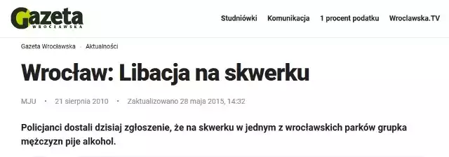 Dziś mija dziewięć lat, odkąd poinformowaliśmy Was na GazetaWroclawska.pl, że na jednym z wrocławskich skwerków trwa libacja. A właściwie trwała. "Policjanci dostali dzisiaj zgłoszenie, że na skwerku w jednym z wrocławskich parków grupka mężczyzn pije alkohol. Gdy funkcjonariusze przyjechali na miejsce okazało się, że nikogo tam nie ma" - tak brzmiała cała informacja. Dziś to jeden z najpopularniejszych tekstów w polskim internecie. Uczą się o nim nawet studenci dziennikarstwa. Musimy Was rozczarować - nadal ie wiemy, na którym skwerku toczyła się akcja, ani dlaczego gdy policja przyjechała na miejsce nikogo już nie było. Skończył się alkohol? Dojazd radiowozu trwał tak długo? A może ktoś ostrzegł uczestników libacji? Te pytania na zawsze już pozostaną bez odpowiedzi.Wpadki zdarzają się każdemu. My miewaliśmy też o wiele gorsze :) Zobaczcie na kolejnych slajdach dziennikarskie wpadki Gazety Wrocławskiej i nie tylko - posługujcie się klawiszami strzałek, myszką lub gestami.