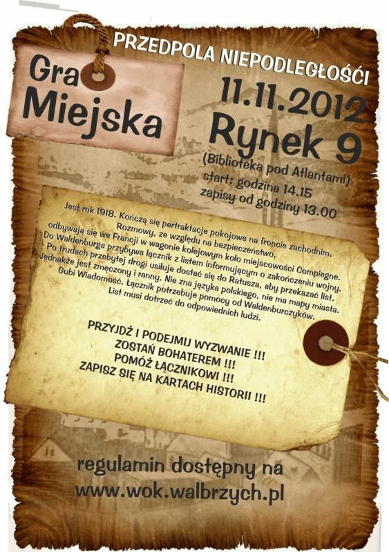 PRZEDPOLA NIEPODLEGŁOŚCI - wałbrzyska gra miejska

Jest rok 1918. Kończą się pertraktacje pokojowe na froncie zachodnim. Rozmowy ze względu na bezpieczeństwo, odbywają się we Francji w wagonie kolejowym w miejscowości Campiegne. Do Waldenburga przybywa łącznik z listem informującym o zakończeniu wojny. Po trudach przebytej drogi usiłuje dostać się do Ratusza, aby przekazać list. Jednakże jest zmęczony i ranny. Nie zna języka polskiego, nie ma mapy miasta. Gubi wiadomość. Łącznik potrzebuje pomocy od Waldenburczyków. List musi dotrzeć do odpowiednich ludzi.

Przyjdź i podejmij wyzwanie! 
Zostań bohaterem!
Pomóż Łącznikowi!
Zapisz się na kartach historii!
Tego wszystkiego będzie można doświadczyć biorąc udział w Grze Miejskiej. Kiedy? 11 listopada 2012r. godz. 14.15. Gdzie? Rynek 9. 
Regulamin dostępny na wok.walbrzych.pl