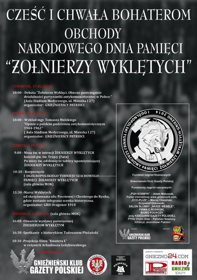 – Pamięć o Wyklętych hańbiono przez lata komunizmu, teraz nastał czas, by Polacy przypomnieli sobie o najmężniejszych bohaterach, którzy do końca pozostali wierni Ojczyźnie – mówi Marcin Tomczak z "Gnieźnieńskich Patriotów", którzy są współorganizatorem obchodów. Pierwszy punkt uroczystości odbędzie się w najbliższy czwartek. W auli Wielkopolskiego Samorządowego Centrum Kształcenia Zawodowego i Ustawicznego w Gnieźnie przy ul. Mieszka I odbędzie się debata na temat "Żołnierzy Wyklętych". Wezmą w niej udział przedstawiciele gnieźnieńskich środowisk politycznych i społecznych. Następnego dnia, o 18:00, w tym samym miejscu odbędzie się wykład Tomasza Molskiego pt. "Opinie o polskim podziemiu antykomunistycznym 1944-1963".

Dalszy ciąg uroczystości będzie miał miejsce w sobotę, 1 marca. O 9:00 w kościele farnym odbędzie się msza święta w intencji "Żołnierzy Wyklętych". – Po nabożeństwie, przy kościele zostanie odsłonięta tablica upamiętniająca walczących o niepodległość naszego kraju – mówi Paweł Kamiński z gnieźnieńskiego klubu "Gazety Polskiej". O 10:30 w MOK-u ruszy turniej szachowy pamięci Żołnierzy Wyklętych. Weźmie w nim udział ponad 100 osób. Zgłoszeń było bardzo dużo, co jest dobrym prognostykiem dla kolejnych edycji tej imprezy. Około godziny 12:00 u zbiegu ulicy Pocztowej i Chrobrego rozpocznie się Marsz Wyklętych.
Po dojściu na Rynek, odbędzie się inscenizacja historyczna. – Marsz zostanie zakończony pod tablicą przy kościele farnym. Złożymy tak kwiaty i znicze – mówi Damian Weber z Grupy Rekonstrukcji Historycznych Dragoner 1918.

Niedzielne uroczystości odbędą się w całości w Miejskim Ośrodku Kultury. Otworzy je wystawa poświęcona "Żołnierzom Wyklętym". Początek o 16:00. Następnie, gnieźnianie będą mogli wysłuchać historyka, Tadeusza Płużalskiego. Gnieźnieńskie obchody zakończy prezentacja filmu "Kwatera Ł" w sali widowiskowej MOK-u.

Serdecznie zapraszamy!