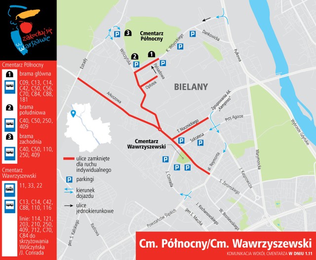 Wszystkich Świętych 2018: CMENTARZ PÓŁNOCNY I WAWRZYSZEWSKI 
W czwartek, 1 listopada zamknięte dla ruchu samochodów indywidualnych i wyłączone z parkowania będą ulice: 
• Wólczyńska od al. W. Reymonta do K. Wóycickiego (utrzymany będzie przejazd w ciągu ulic Sokratesa i J. Conrada),
• Arkuszowa od ul. Estrady do Wólczyńskiej (utrzymany będzie dojazd do posesji),
• K. Wóycickiego od ul. Wólczyńskiej do parkingu przy głównej bramie cmentarza (dopuszczony będzie ruch rowerów),
• Opłotek (utrzymany będzie dojazd do posesji przy ulicach: Palisadowej, Opłotek, Burleskiej, Kalamburu, Kabaretowej i Herbowej),
• T. Nocznickiego od ul. J. Kasprowicza do Wólczyńskiej (utrzymany będzie dojazd do ul. Rokokowej).

Zakaz zatrzymywania się będzie obowiązywał na ulicach:
• Wólczyńska od ul. K. Wóycickiego do Estrady,
• Estrady w rejonie ul. Dziekanowskiej.

W piątek, 2 listopada zamknięte dla ruchu samochodów indywidualnych będą ulice: 
• K. Wóycickiego od ul. Wólczyńskiej do parkingu przy głównej bramie cmentarza (dopuszczony będzie ruch rowerów),
• Opłotek (utrzymany będzie dojazd do posesji przy ulicach: Palisadowej, Opłotek, Burleskiej, Kalamburu, Kabaretowej i Herbowej).