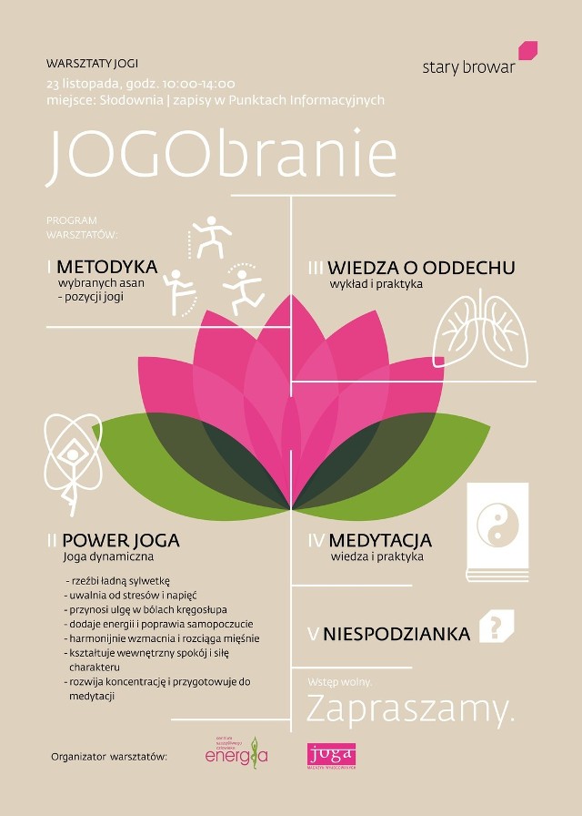 Warsztaty jogi  „Jogobranie” z Elżbietą Krzyżaniak-Smolińska odbędą się w  sobotę, 23 listopada w Słodowni+1. 

Program:
-&nbsp;„Metodyka” - prezentacja i omówienia wybranych pozycji jogi (asan) 
-&nbsp;„Power joga” - zajęcia z jogi dynamicznej – rzeźbi sylwetkę, wzmacnia i rozciąga mięśnie, uwalnia od stresów i rozwija koncentrację
-&nbsp;„Wiedza o oddechu” - wykład i ćwiczenia
-&nbsp;„Medytacja” – wykład i ćwiczenia

Warto zabrać własną matę.

Termin i miejsce: 
godz. 10:00 – 14:00, 23 listopada (sobota), Słodownia +1, Stary Browar w Poznaniu

Wstęp: 
wolny, zapisy w Punktach Informacyjnych Starego Browaru (tel. 61 667-14-00, 61 859-60-50)