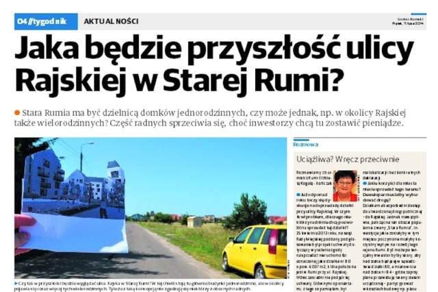 Stara Rumia ma być dzielnicą domków jednorodzinnych, czy może jednak, np. w okolicy Rajskiej także wielorodzinnych? Część radnych sprzeciwia się, choć inwestorzy chcą tu zostawić pieniądze. 

Zapytaliśmy m.in. o to, jakie korzyści dla miasta niesie sprzedaż terenu znajdującego się w okolicy tej ulicy? Deweloper musiałby wybudować drogę?
-&nbsp;Działka ma bezpośredni dostęp do utwardzonej drogi publicznej; do Rajskiej - mówi burmistrz Rumi Elżbieta Rogala-Kończak. - Jednak niewątpliwie, patrząc na ten obszar popularnie zwany "Stara Rumia", inwestycje jakie zostałyby w tym miejscu poczynione miałyby korzystny wpływ na rozwój tego rejonu Rumi. Być może potencjalny inwestor byłby skory, aby na działce będącej w sąsiedztwie działki 80, a mianowicie na działce nr 84 partycypować w kosztach budowy np. placu zabaw... 


GONIEC RUMSKI. 
CZYTAJ DALEJ - - - >