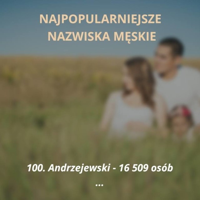 Oto sto najpopularniejszych nazwisk męskich w Polsce. Jesteś ciekaw, czy Twoje nazwisko jest wśród tych najczęściej spotykanych? Sprawdzisz to na naszej liście! 

Kliknij tutaj, przejdź dalej i zobacz TOP 100 --->

ZOBACZ TEŻ: Lista 69 "zakazanych" imion w Polsce
